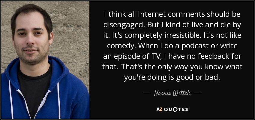 I think all Internet comments should be disengaged. But I kind of live and die by it. It's completely irresistible. It's not like comedy. When I do a podcast or write an episode of TV, I have no feedback for that. That's the only way you know what you're doing is good or bad. - Harris Wittels