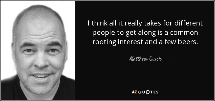 I think all it really takes for different people to get along is a common rooting interest and a few beers. - Matthew Quick