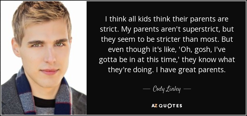 I think all kids think their parents are strict. My parents aren't superstrict, but they seem to be stricter than most. But even though it's like, 'Oh, gosh, I've gotta be in at this time,' they know what they're doing. I have great parents. - Cody Linley