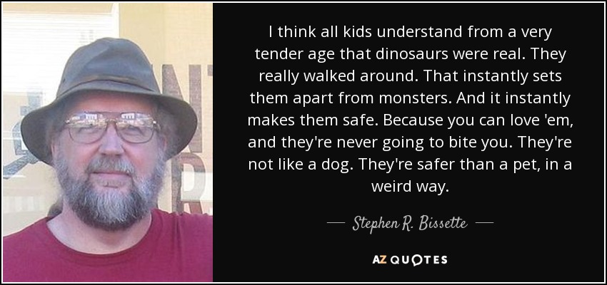 I think all kids understand from a very tender age that dinosaurs were real. They really walked around. That instantly sets them apart from monsters. And it instantly makes them safe. Because you can love 'em, and they're never going to bite you. They're not like a dog. They're safer than a pet, in a weird way. - Stephen R. Bissette