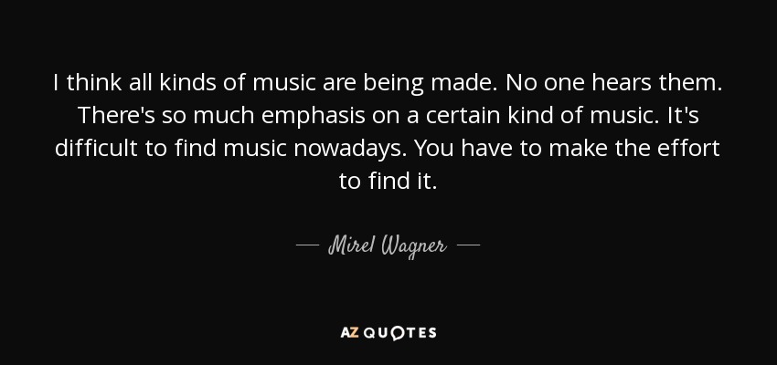 I think all kinds of music are being made. No one hears them. There's so much emphasis on a certain kind of music. It's difficult to find music nowadays. You have to make the effort to find it. - Mirel Wagner