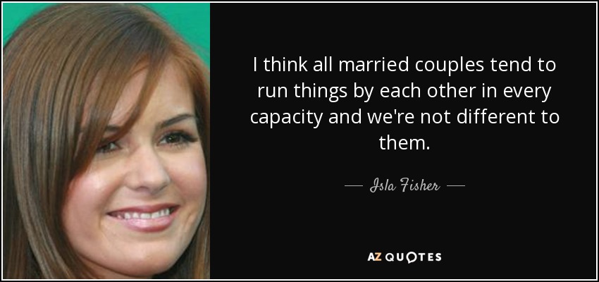 I think all married couples tend to run things by each other in every capacity and we're not different to them. - Isla Fisher