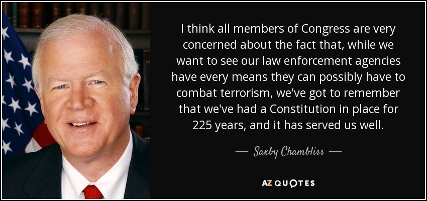 I think all members of Congress are very concerned about the fact that, while we want to see our law enforcement agencies have every means they can possibly have to combat terrorism, we've got to remember that we've had a Constitution in place for 225 years, and it has served us well. - Saxby Chambliss
