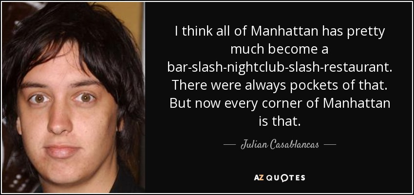 I think all of Manhattan has pretty much become a bar-slash-nightclub-slash-restaurant. There were always pockets of that. But now every corner of Manhattan is that. - Julian Casablancas