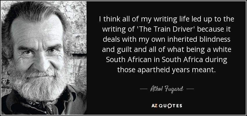I think all of my writing life led up to the writing of 'The Train Driver' because it deals with my own inherited blindness and guilt and all of what being a white South African in South Africa during those apartheid years meant. - Athol Fugard