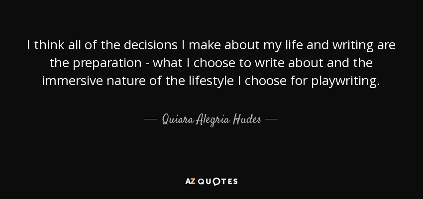 I think all of the decisions I make about my life and writing are the preparation - what I choose to write about and the immersive nature of the lifestyle I choose for playwriting. - Quiara Alegria Hudes