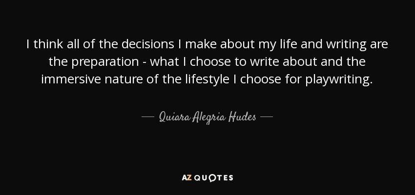 I think all of the decisions I make about my life and writing are the preparation - what I choose to write about and the immersive nature of the lifestyle I choose for playwriting. - Quiara Alegria Hudes
