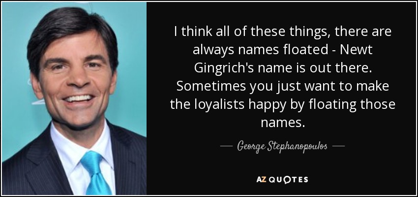 I think all of these things, there are always names floated - Newt Gingrich's name is out there. Sometimes you just want to make the loyalists happy by floating those names. - George Stephanopoulos
