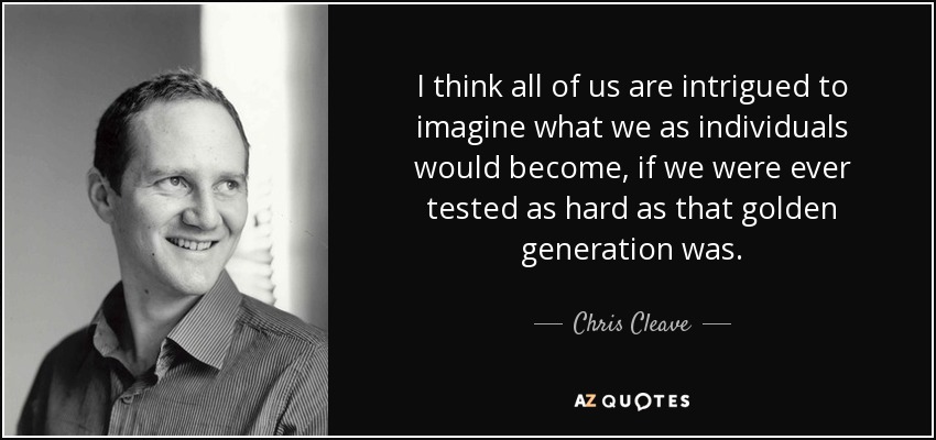 I think all of us are intrigued to imagine what we as individuals would become, if we were ever tested as hard as that golden generation was. - Chris Cleave