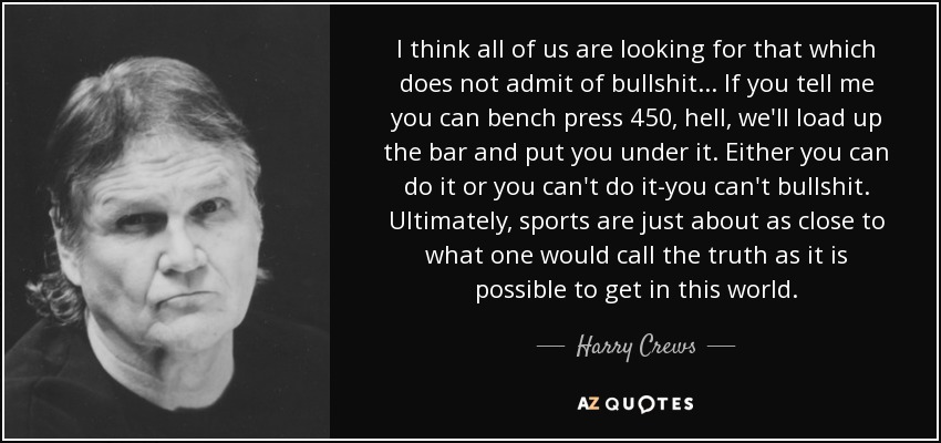 I think all of us are looking for that which does not admit of bullshit . . . If you tell me you can bench press 450, hell, we'll load up the bar and put you under it. Either you can do it or you can't do it-you can't bullshit. Ultimately, sports are just about as close to what one would call the truth as it is possible to get in this world. - Harry Crews