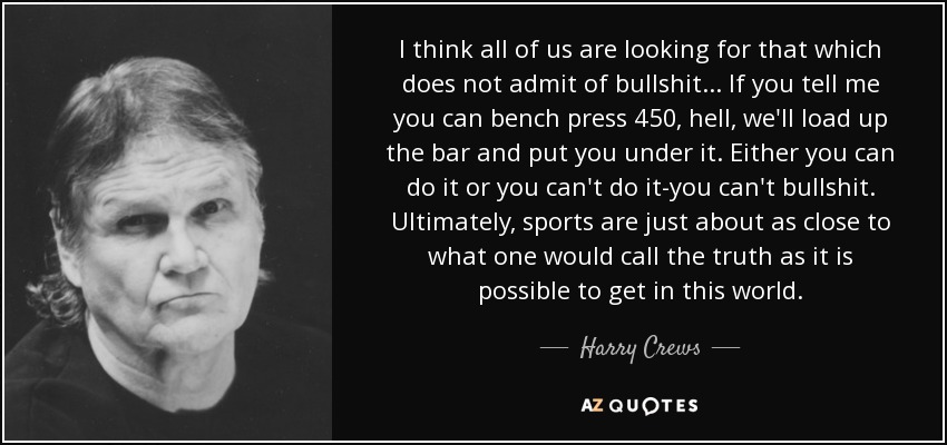 I think all of us are looking for that which does not admit of bullshit . . . If you tell me you can bench press 450, hell, we'll load up the bar and put you under it. Either you can do it or you can't do it-you can't bullshit. Ultimately, sports are just about as close to what one would call the truth as it is possible to get in this world. - Harry Crews