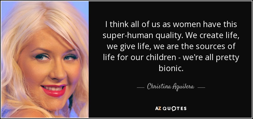 I think all of us as women have this super-human quality. We create life, we give life, we are the sources of life for our children - we're all pretty bionic. - Christina Aguilera