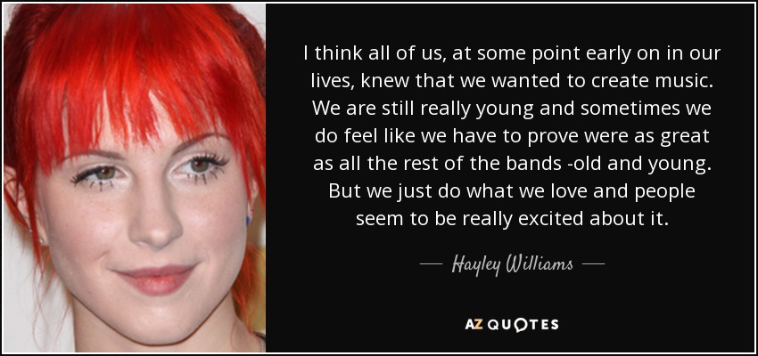 I think all of us, at some point early on in our lives, knew that we wanted to create music. We are still really young and sometimes we do feel like we have to prove were as great as all the rest of the bands -old and young. But we just do what we love and people seem to be really excited about it. - Hayley Williams