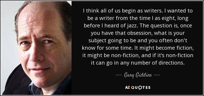 I think all of us begin as writers. I wanted to be a writer from the time I as eight, long before I heard of jazz. The question is, once you have that obsession, what is your subject going to be and you often don't know for some time. It might become fiction, it might be non-fiction, and if it's non-fiction it can go in any number of directions. - Gary Giddins