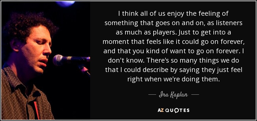 I think all of us enjoy the feeling of something that goes on and on, as listeners as much as players. Just to get into a moment that feels like it could go on forever, and that you kind of want to go on forever. I don't know. There's so many things we do that I could describe by saying they just feel right when we're doing them. - Ira Kaplan