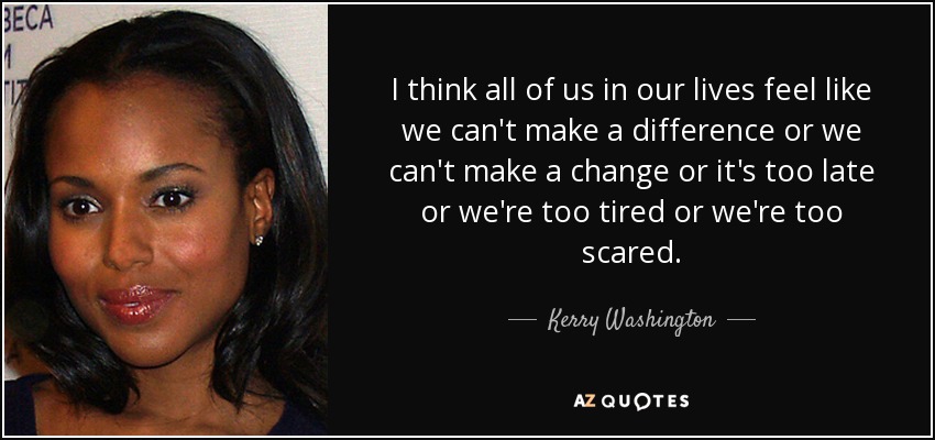 I think all of us in our lives feel like we can't make a difference or we can't make a change or it's too late or we're too tired or we're too scared. - Kerry Washington