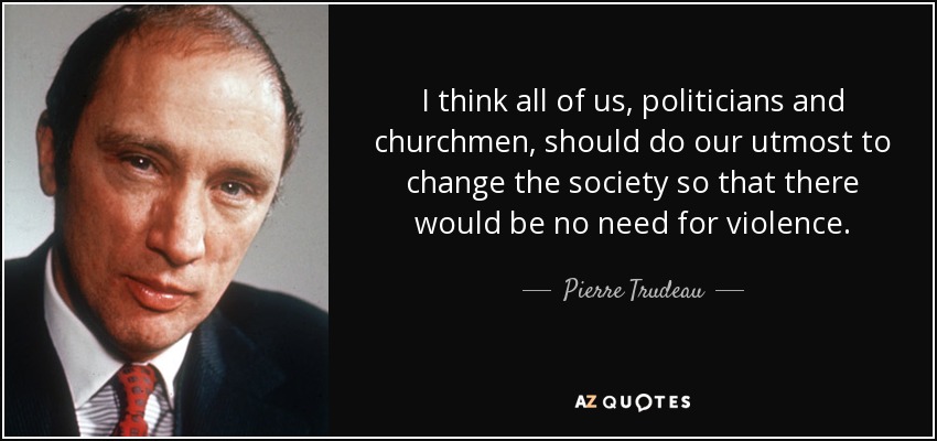 I think all of us, politicians and churchmen, should do our utmost to change the society so that there would be no need for violence. - Pierre Trudeau
