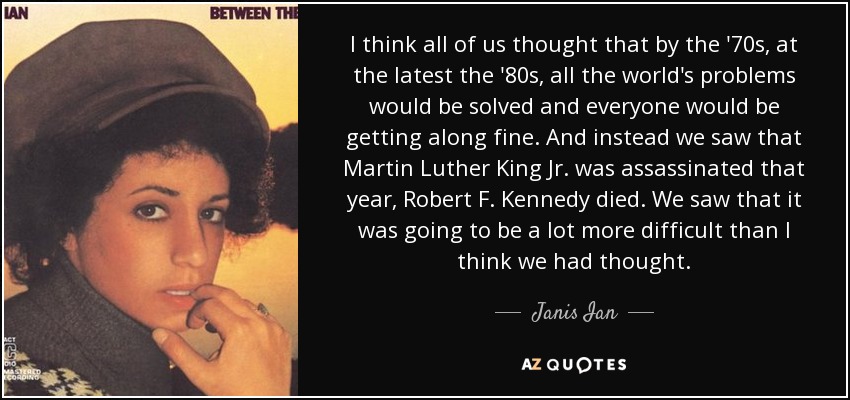 I think all of us thought that by the '70s, at the latest the '80s, all the world's problems would be solved and everyone would be getting along fine. And instead we saw that Martin Luther King Jr. was assassinated that year, Robert F. Kennedy died. We saw that it was going to be a lot more difficult than I think we had thought. - Janis Ian