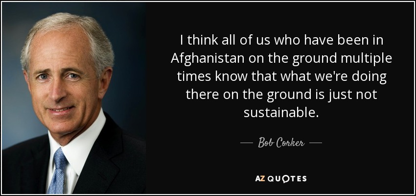I think all of us who have been in Afghanistan on the ground multiple times know that what we're doing there on the ground is just not sustainable. - Bob Corker