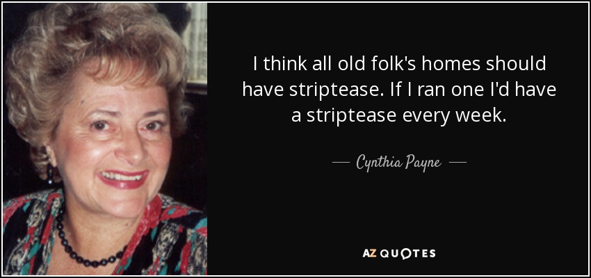 I think all old folk's homes should have striptease. If I ran one I'd have a striptease every week. - Cynthia Payne