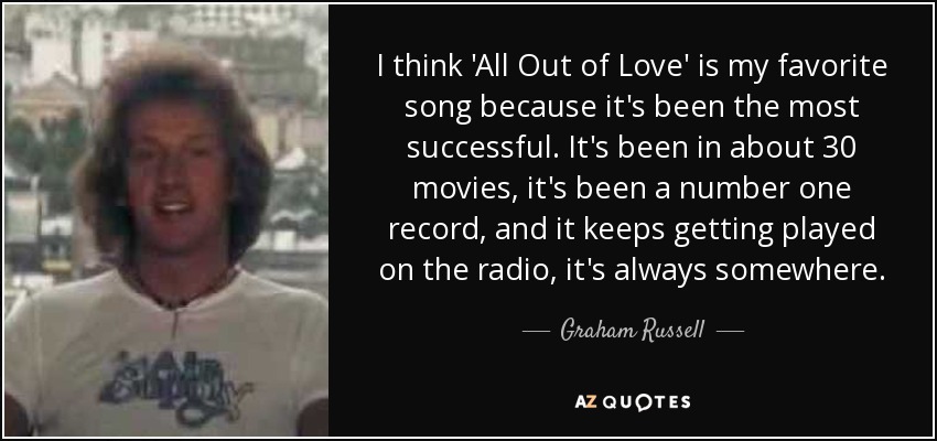 I think 'All Out of Love' is my favorite song because it's been the most successful. It's been in about 30 movies, it's been a number one record, and it keeps getting played on the radio, it's always somewhere. - Graham Russell