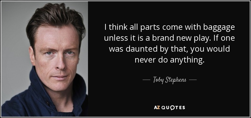 I think all parts come with baggage unless it is a brand new play. If one was daunted by that, you would never do anything. - Toby Stephens
