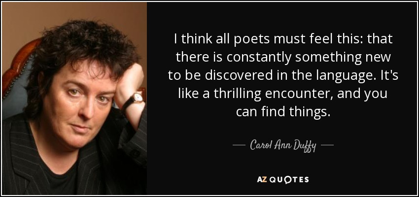 I think all poets must feel this: that there is constantly something new to be discovered in the language. It's like a thrilling encounter, and you can find things. - Carol Ann Duffy