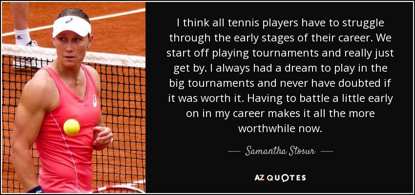 I think all tennis players have to struggle through the early stages of their career. We start off playing tournaments and really just get by. I always had a dream to play in the big tournaments and never have doubted if it was worth it. Having to battle a little early on in my career makes it all the more worthwhile now. - Samantha Stosur