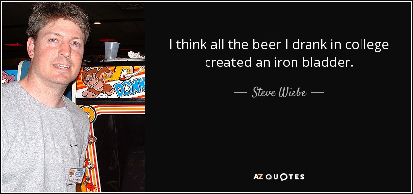 I think all the beer I drank in college created an iron bladder. - Steve Wiebe