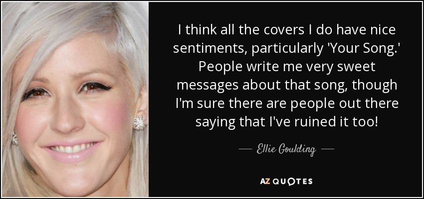I think all the covers I do have nice sentiments, particularly 'Your Song.' People write me very sweet messages about that song, though I'm sure there are people out there saying that I've ruined it too! - Ellie Goulding