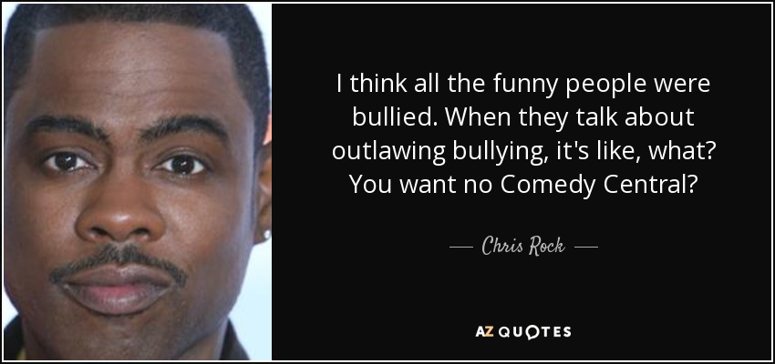 I think all the funny people were bullied. When they talk about outlawing bullying, it's like, what? You want no Comedy Central? - Chris Rock