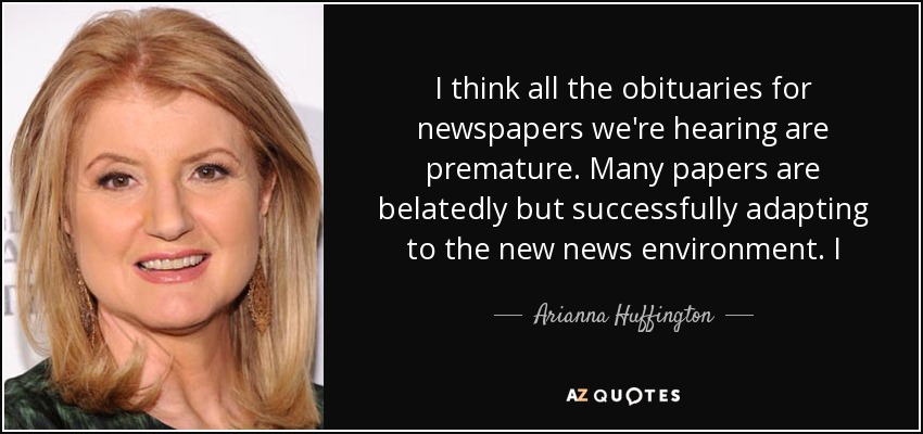 I think all the obituaries for newspapers we're hearing are premature. Many papers are belatedly but successfully adapting to the new news environment. I - Arianna Huffington