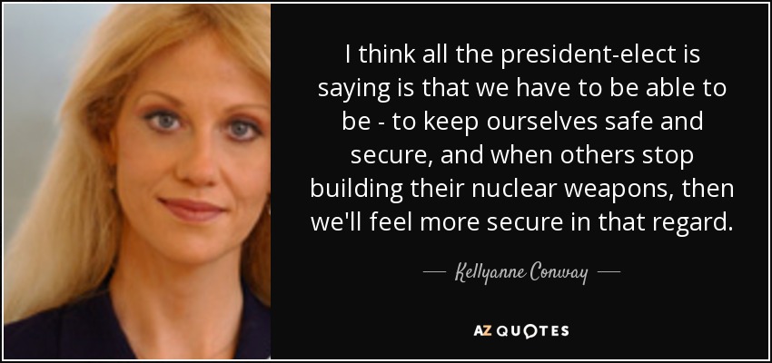 I think all the president-elect is saying is that we have to be able to be - to keep ourselves safe and secure, and when others stop building their nuclear weapons, then we'll feel more secure in that regard. - Kellyanne Conway