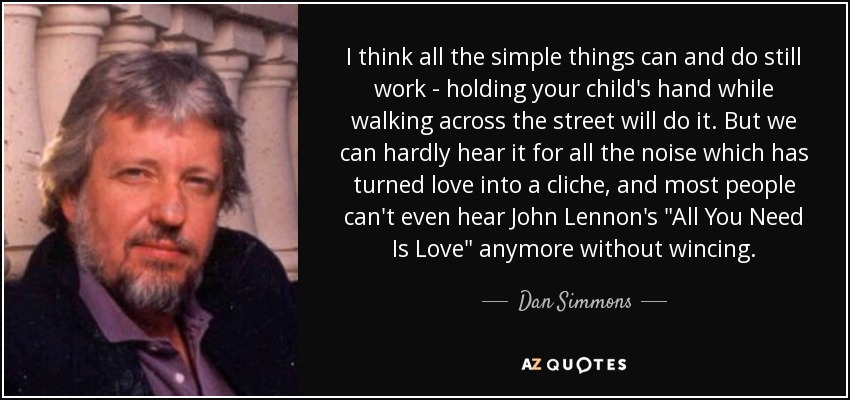 I think all the simple things can and do still work - holding your child's hand while walking across the street will do it. But we can hardly hear it for all the noise which has turned love into a cliche, and most people can't even hear John Lennon's 