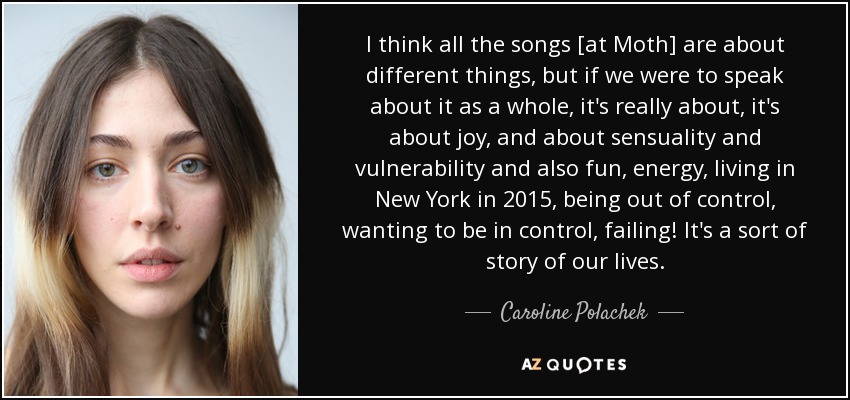 I think all the songs [at Moth] are about different things, but if we were to speak about it as a whole, it's really about, it's about joy, and about sensuality and vulnerability and also fun, energy, living in New York in 2015, being out of control, wanting to be in control, failing! It's a sort of story of our lives. - Caroline Polachek