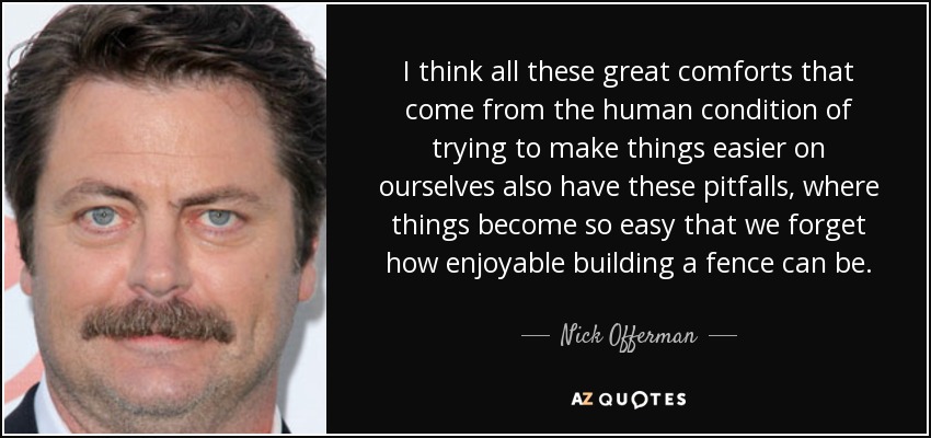 I think all these great comforts that come from the human condition of trying to make things easier on ourselves also have these pitfalls, where things become so easy that we forget how enjoyable building a fence can be. - Nick Offerman