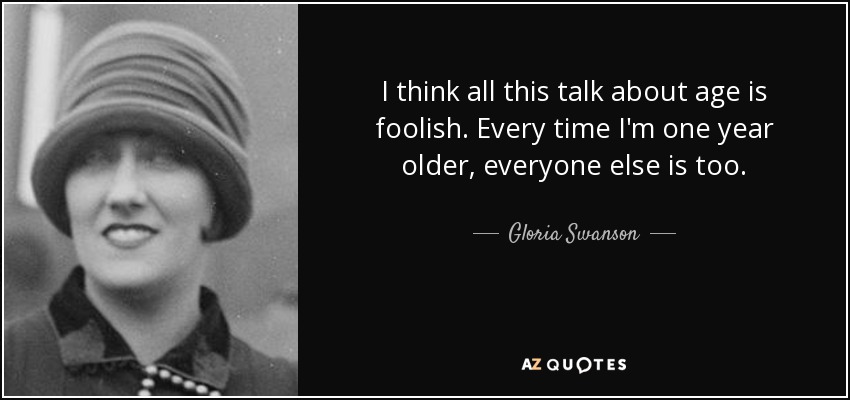 I think all this talk about age is foolish. Every time I'm one year older, everyone else is too. - Gloria Swanson