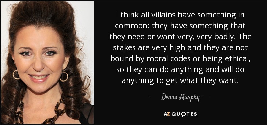 I think all villains have something in common: they have something that they need or want very, very badly. The stakes are very high and they are not bound by moral codes or being ethical, so they can do anything and will do anything to get what they want. - Donna Murphy