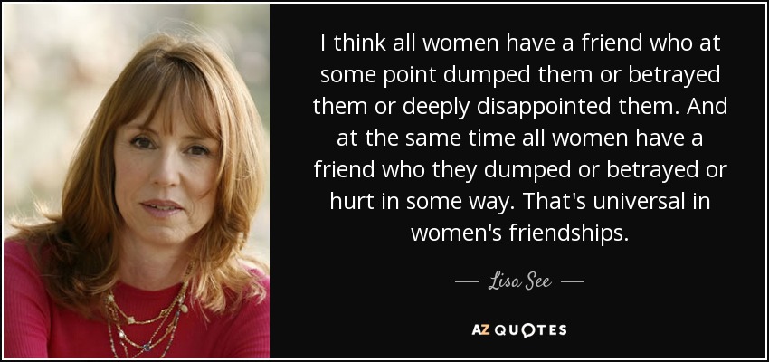 I think all women have a friend who at some point dumped them or betrayed them or deeply disappointed them. And at the same time all women have a friend who they dumped or betrayed or hurt in some way. That's universal in women's friendships. - Lisa See