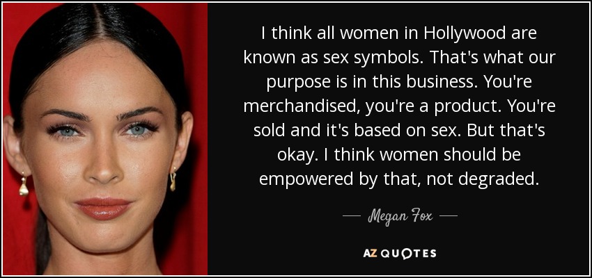 I think all women in Hollywood are known as sex symbols. That's what our purpose is in this business. You're merchandised, you're a product. You're sold and it's based on sex. But that's okay. I think women should be empowered by that, not degraded. - Megan Fox