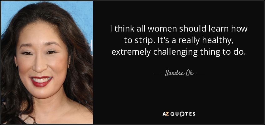 I think all women should learn how to strip. It's a really healthy, extremely challenging thing to do. - Sandra Oh