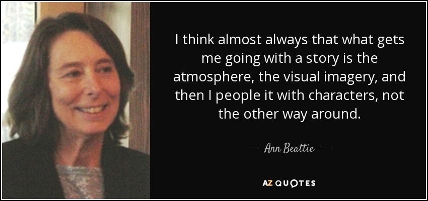 I think almost always that what gets me going with a story is the atmosphere, the visual imagery, and then I people it with characters, not the other way around. - Ann Beattie