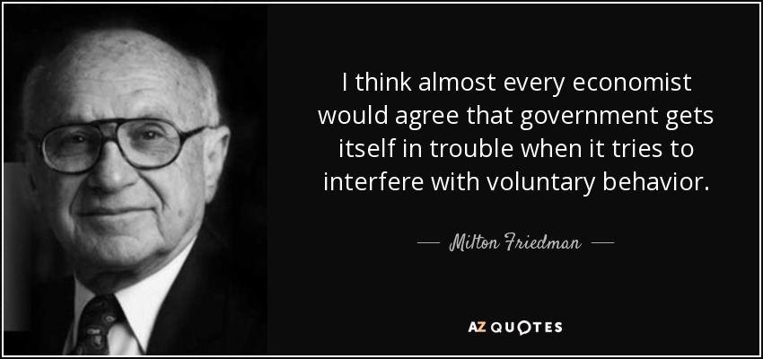 I think almost every economist would agree that government gets itself in trouble when it tries to interfere with voluntary behavior. - Milton Friedman