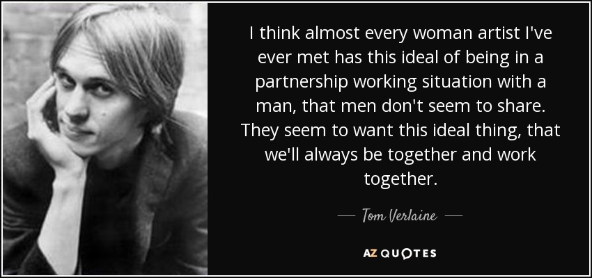 I think almost every woman artist I've ever met has this ideal of being in a partnership working situation with a man, that men don't seem to share. They seem to want this ideal thing, that we'll always be together and work together. - Tom Verlaine