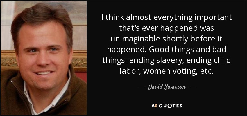 I think almost everything important that's ever happened was unimaginable shortly before it happened. Good things and bad things: ending slavery, ending child labor, women voting, etc. - David Swanson