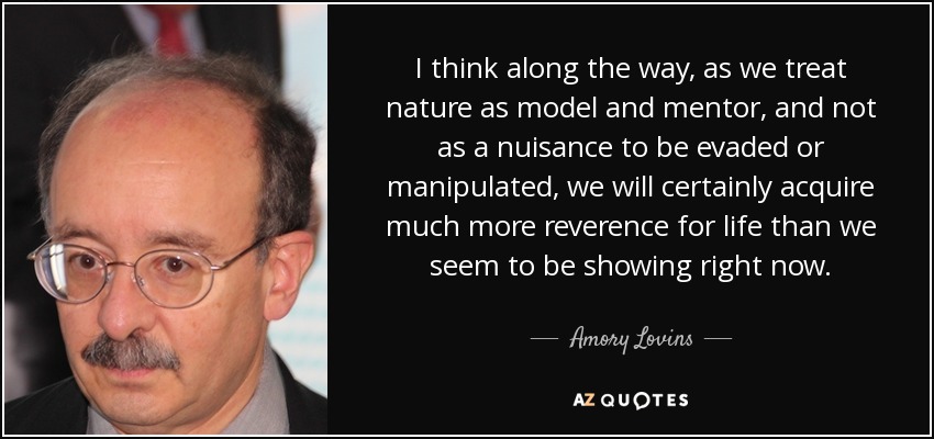 I think along the way, as we treat nature as model and mentor, and not as a nuisance to be evaded or manipulated, we will certainly acquire much more reverence for life than we seem to be showing right now. - Amory Lovins