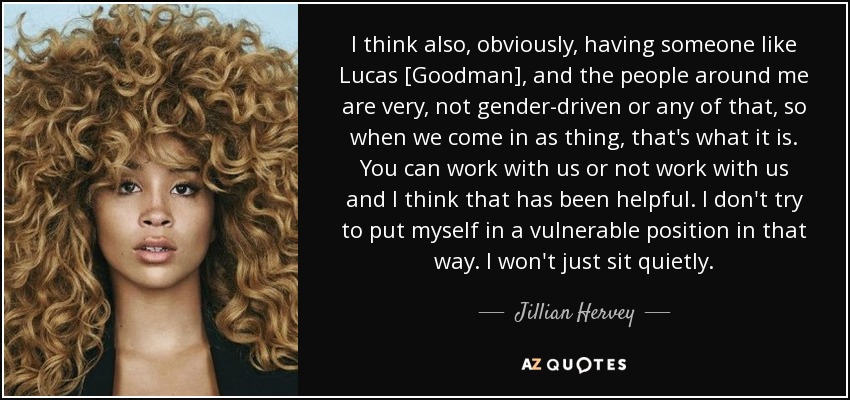 I think also, obviously, having someone like Lucas [Goodman], and the people around me are very, not gender-driven or any of that, so when we come in as thing, that's what it is. You can work with us or not work with us and I think that has been helpful. I don't try to put myself in a vulnerable position in that way. I won't just sit quietly. - Jillian Hervey