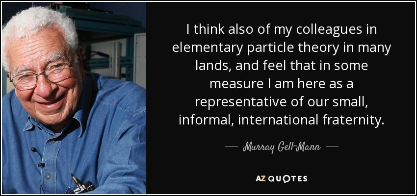 I think also of my colleagues in elementary particle theory in many lands, and feel that in some measure I am here as a representative of our small, informal, international fraternity. - Murray Gell-Mann