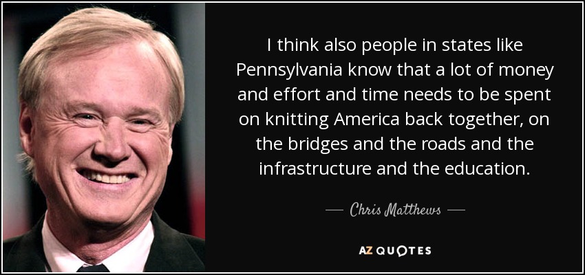 I think also people in states like Pennsylvania know that a lot of money and effort and time needs to be spent on knitting America back together, on the bridges and the roads and the infrastructure and the education. - Chris Matthews