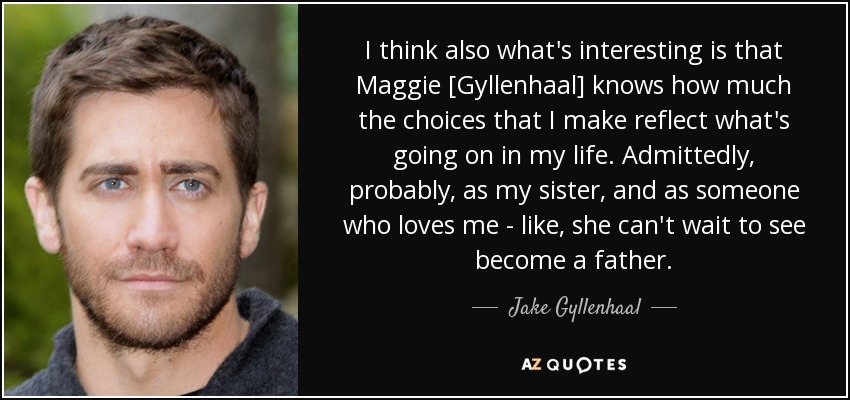 I think also what's interesting is that Maggie [Gyllenhaal] knows how much the choices that I make reflect what's going on in my life. Admittedly, probably, as my sister, and as someone who loves me - like, she can't wait to see become a father. - Jake Gyllenhaal